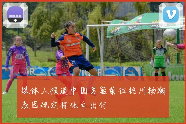 媒体人报道中国男篮前往杭州杨瀚森因规定将独自出行