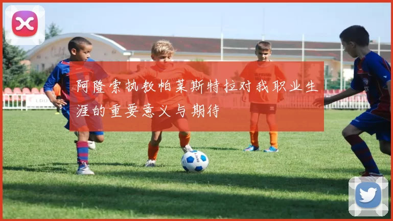 阿隆索执教帕莱斯特拉对我职业生涯的重要意义与期待